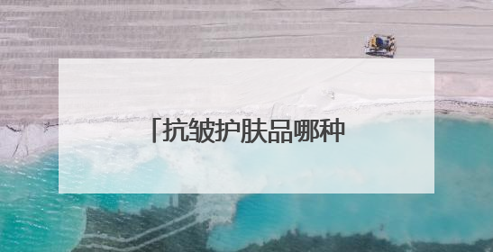 抗皱护肤品哪种好？十款抗皱紧致效果好的产品揭晓，全是好牌子
